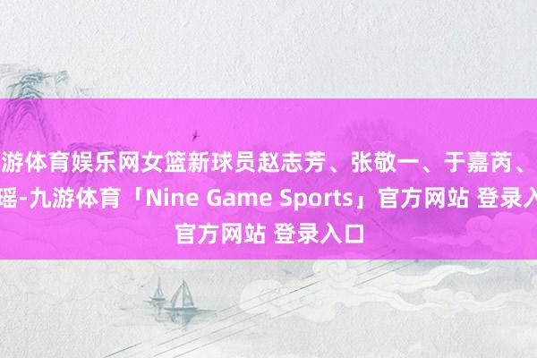 九游体育娱乐网女篮新球员赵志芳、张敬一、于嘉芮、张烨瑶-九游体育「Nine Game Sports」官方网站 登录入口