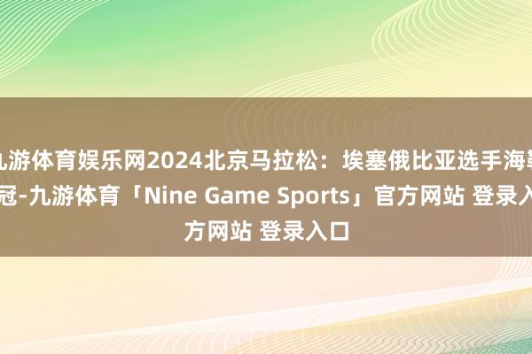 九游体育娱乐网2024北京马拉松：埃塞俄比亚选手海勒夺冠-九游体育「Nine Game Sports」官方网站 登录入口