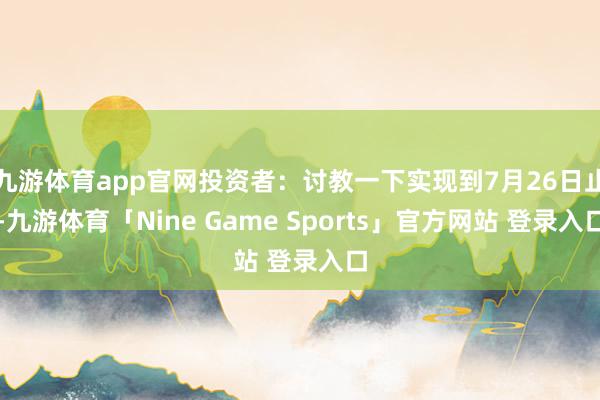 九游体育app官网投资者：讨教一下实现到7月26日止-九游体育「Nine Game Sports」官方网站 登录入口