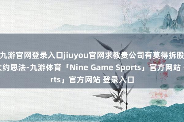 九游官网登录入口jiuyou官网求教贵公司有莫得拆股的筹画大约思法-九游体育「Nine Game Sports」官方网站 登录入口