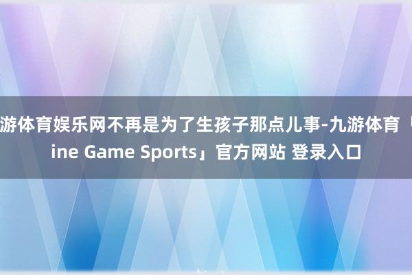 九游体育娱乐网不再是为了生孩子那点儿事-九游体育「Nine Game Sports」官方网站 登录入口