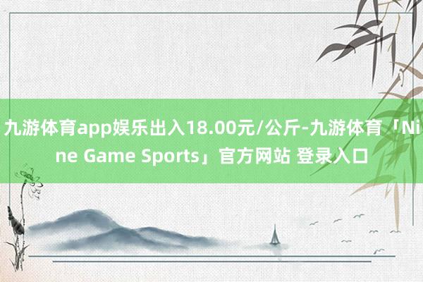 九游体育app娱乐出入18.00元/公斤-九游体育「Nine Game Sports」官方网站 登录入口