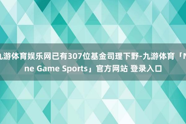 九游体育娱乐网已有307位基金司理下野-九游体育「Nine Game Sports」官方网站 登录入口