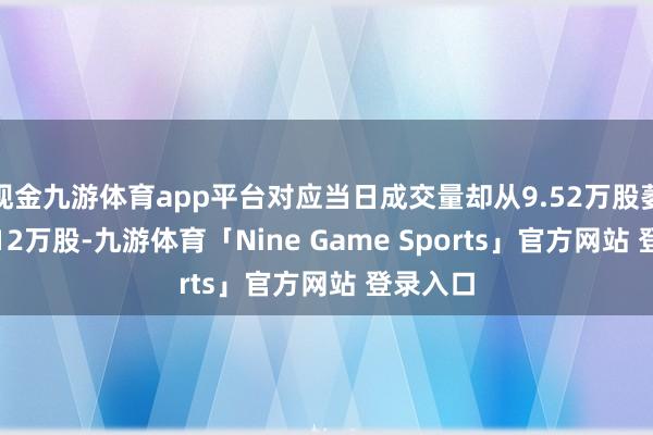 现金九游体育app平台对应当日成交量却从9.52万股萎缩至3.12万股-九游体育「Nine Game Sports」官方网站 登录入口