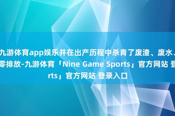 九游体育app娱乐并在出产历程中杀青了废渣、废水、废气的零排放-九游体育「Nine Game Sports」官方网站 登录入口