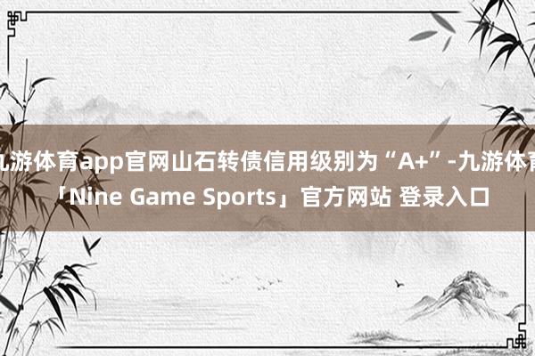 九游体育app官网山石转债信用级别为“A+”-九游体育「Nine Game Sports」官方网站 登录入口