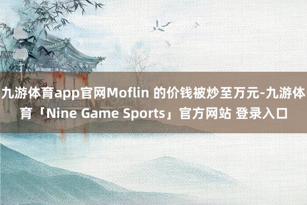 九游体育app官网Moflin 的价钱被炒至万元-九游体育「Nine Game Sports」官方网站 登录入口