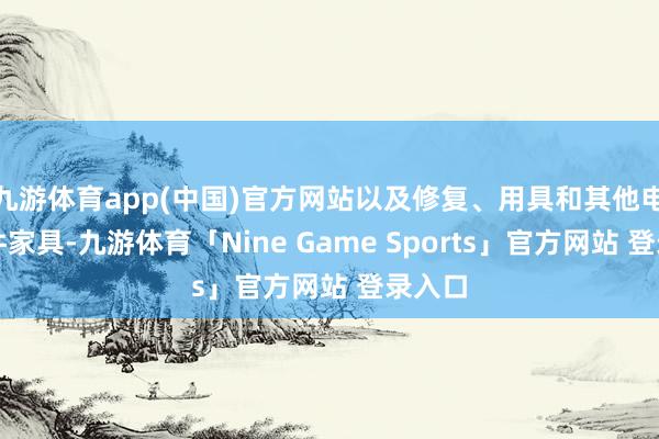 九游体育app(中国)官方网站以及修复、用具和其他电子元件家具-九游体育「Nine Game Sports」官方网站 登录入口