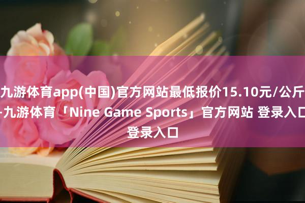 九游体育app(中国)官方网站最低报价15.10元/公斤-九游体育「Nine Game Sports」官方网站 登录入口